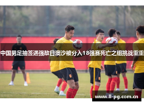 中国男足抽签遇强敌日澳沙被分入18强赛死亡之组挑战重重 中国男足抽签遇强敌日澳沙被分入18强赛死亡之组挑战重重