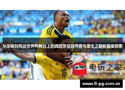 从荣耀到挑战世界杯舞台上的西班牙足球传奇与重生之路新篇章探索 从荣耀到挑战世界杯舞台上的西班牙足球传奇与重生之路新篇章探索