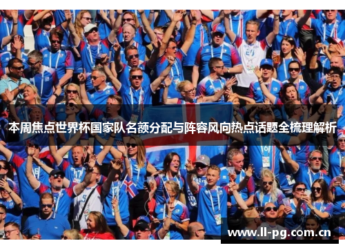 本周焦点世界杯国家队名额分配与阵容风向热点话题全梳理解析 本周焦点世界杯国家队名额分配与阵容风向热点话题全梳理解析